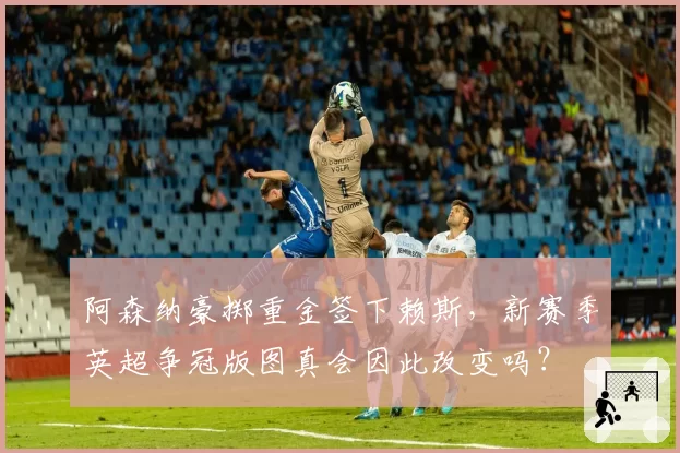 阿森纳豪掷重金签下赖斯,新赛季英超争冠版图真会因此改变吗?