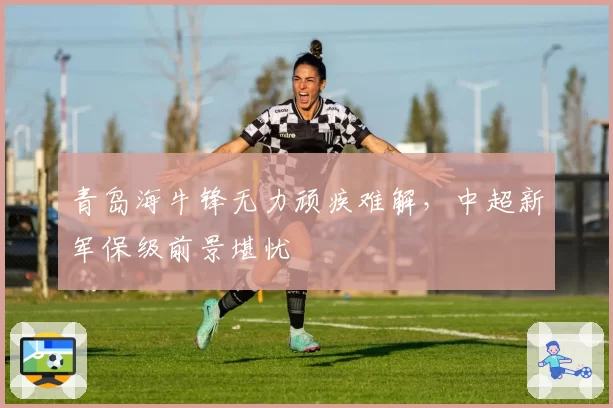 青岛海牛锋无力顽疾难解，中超新军保级前景堪忧