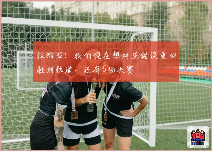 拉维亚：我们现在想纠正错误重回胜利轨道，还有6场决赛