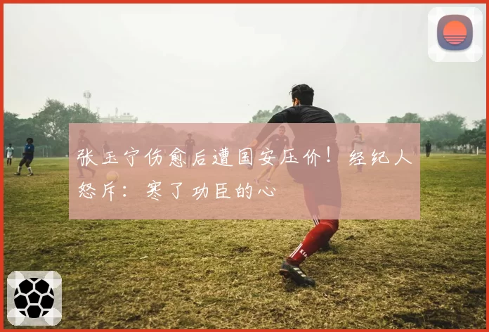 张玉宁伤愈后遭国安压价!经纪人怒斥:寒了功臣的心