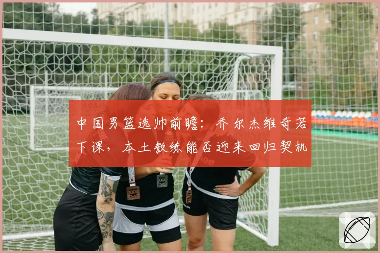 中国男篮选帅前瞻：乔尔杰维奇若下课，本土教练能否迎来回归契机？