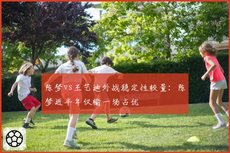 陈梦vs王艺迪外战稳定性较量:陈梦近半年仅输一场占优