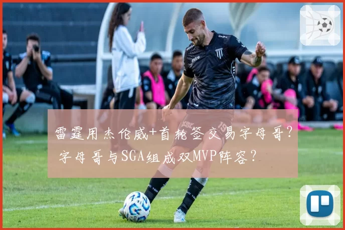 雷霆用杰伦威+首轮签交易字母哥？ 字母哥与SGA组成双MVP阵容？